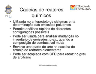 Cadeias de reatores
           químicos
• Utilizada no anteprojeto de sistemas e na
  determinação das emissões poluentes
• Permite análises rápidas de diferentes
  configurações possíveis
• Pode ser usada para analisar mudanças no
  inventário de emissões, p.ex., quando a
  composição do combustível muda
• Envolve uma parte de arte na escolha do
  arranjo de reatores elementares
• Pode ser acoplada com CFD para reduzir o grau
  de arbitrário

                  II Escola de Combustão
 