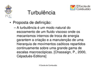 Turbulência
• Proposta de definição:
  – A turbulência é um modo natural do
    escoamento de um fluido viscoso onde os
    mecanismos internos de troca de energia
    garantem a criação e a manutenção de uma
    hierarquia de movimentos caóticos repartidos
    continuamente sobre uma grande gama de
    escalas macroscópicas. [Chassaign, P., 2000,
    Cépaduès-Editions]

                 II Escola de Combustão
 