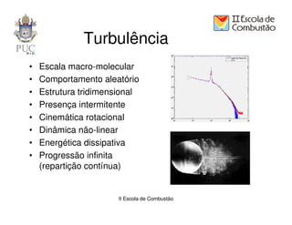 Turbulência
•   Escala macro-molecular
•   Comportamento aleatório
•   Estrutura tridimensional
•   Presença intermitente
•   Cinemática rotacional
•   Dinâmica não-linear
•   Energética dissipativa
•   Progressão infinita
    (repartição contínua)


                       II Escola de Combustão
 