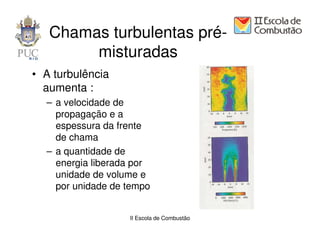 Chamas turbulentas pré-
        misturadas
• A turbulência
  aumenta :
  – a velocidade de
    propagação e a
    espessura da frente
    de chama
  – a quantidade de
    energia liberada por
    unidade de volume e
    por unidade de tempo


                   II Escola de Combustão
 