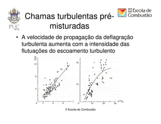 Chamas turbulentas pré-
        misturadas
• A velocidade de propagação da deflagração
  turbulenta aumenta com a intensidade das
  flutuações do escoamento turbulento




                  II Escola de Combustão
 