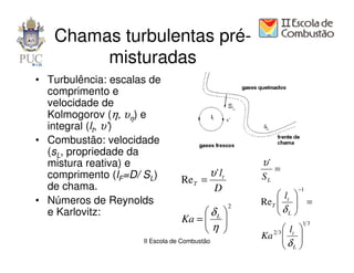 Chamas turbulentas pré-
        misturadas
• Turbulência: escalas de
  comprimento e
  velocidade de
  Kolmogorov (η, υη) e
  integral (lt, υ’)
• Combustão: velocidade
  (sL, propriedade da
  mistura reativa) e                                   υ'
                                          υ ' lt            =
  comprimento (lF=D/ SL)         ReT =                 SL
  de chama.                                   D                  −1
                                                            lt 
• Números de Reynolds                              2
                                                       ReT   =
                                                           δ 
  e Karlovitz:                         δL                 L
                                 Ka =  
                                      η                         13
                                                       2 3  lt 
                     II Escola de Combustão
                                                       Ka  δ 
                                                              L
 