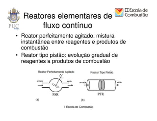 Reatores elementares de
       fluxo contínuo
• Reator perfeitamente agitado: mistura
  instantânea entre reagentes e produtos de
  combustão
• Reator tipo pistão: evolução gradual de
  reagentes a produtos de combustão




                  II Escola de Combustão
 