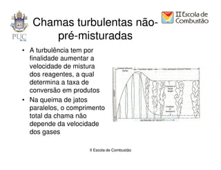 Chamas turbulentas não-
       pré-misturadas
• A turbulência tem por
  finalidade aumentar a
  velocidade de mistura
  dos reagentes, a qual
  determina a taxa de
  conversão em produtos
• Na queima de jatos
  paralelos, o comprimento
  total da chama não
  depende da velocidade
  dos gases

                     II Escola de Combustão
 