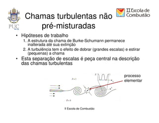 Chamas turbulentas não
       pré-misturadas
• Hipóteses de trabalho
   1. A estrutura da chama de Burke-Schumann permanece
      inalterada até sua extinção
   2. A turbulência tem o efeito de dobrar (grandes escalas) e estirar
      (pequenas) a chama
• Esta separação de escalas é peça central na descrição
  das chamas turbulentas

                                                             processo
                                                             elementar




                          II Escola de Combustão
 