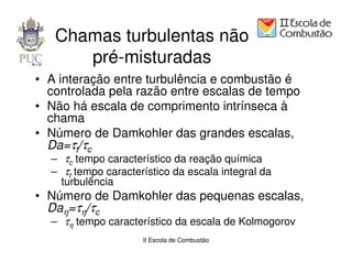 Chamas turbulentas não
      pré-misturadas
• A interação entre turbulência e combustão é
  controlada pela razão entre escalas de tempo
• Não há escala de comprimento intrínseca à
  chama
• Número de Damkohler das grandes escalas,
  Da=τt/τc
  – τc tempo característico da reação química
  – τt tempo característico da escala integral da
    turbulência
• Número de Damkohler das pequenas escalas,
  Daη=τη/τc
  – τη tempo característico da escala de Kolmogorov
                     II Escola de Combustão
 
