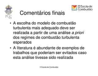 Comentários finais
• A escolha do modelo de combustão
  turbulenta mais adequado deve ser
  realizada a partir de uma análise a priori
  dos regimes de combustão turbulenta
  esperados
• A literatura é abundante de exemplos de
  trabalhos que poderiam ser evitados caso
  esta análise tivesse sido realizada

                 II Escola de Combustão
 