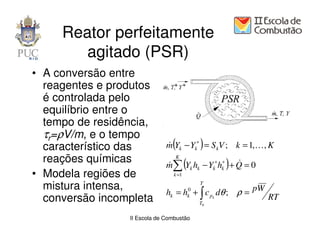 Reator perfeitamente
        agitado (PSR)
• A conversão entre
  reagentes e produtos
  é controlada pelo
  equilíbrio entre o
  tempo de residência,
  τr=ρV/m, e o tempo
  característico das            (           )
                              m Yk − Yk∗ = S kV ; k = 1, K , K
                              &
  reações químicas            &
                                 K
                                        (        )
                              m∑ Yk hk − Yk∗ hk∗ + Q = 0
                                                   &
• Modela regiões de              k =1

  mistura intensa,                          T
                              hk = hk0 + ∫ c pk dθ ; ρ = pW
  conversão incompleta                      T0
                                                              RT

                 II Escola de Combustão
 