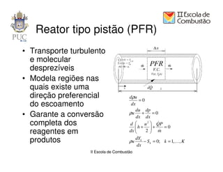 Reator tipo pistão (PFR)
• Transporte turbulento
  e molecular
  desprezíveis
• Modela regiões nas
  quais existe uma
  direção preferencial                dρ u
                                           =0
  do escoamento                        dx
                                         du dp
• Garante a conversão                 ρu +         =0
                                          dx dx
  completa dos                        d     u 2  QP
                                         h +  +
                                                     &
                                                        =0
  reagentes em                        dx 
                                             2 m
                                                     &
                                           dYk
  produtos                            ρu       − S k = 0; k = 1, K, K
                                           dx
                  II Escola de Combustão
 