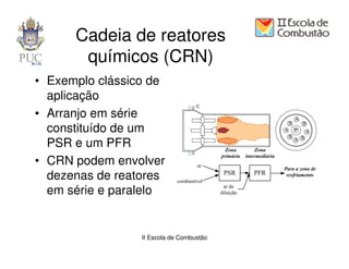 Cadeia de reatores
       químicos (CRN)
• Exemplo clássico de
  aplicação
• Arranjo em série
  constituído de um
  PSR e um PFR
• CRN podem envolver
  dezenas de reatores
  em série e paralelo


                 II Escola de Combustão
 