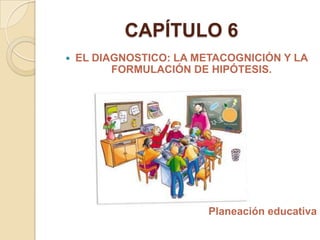  EL DIAGNOSTICO: LA METACOGNICIÓN Y LA
FORMULACIÓN DE HIPÓTESIS.
Planeación educativa
CAPÍTULO 6
 