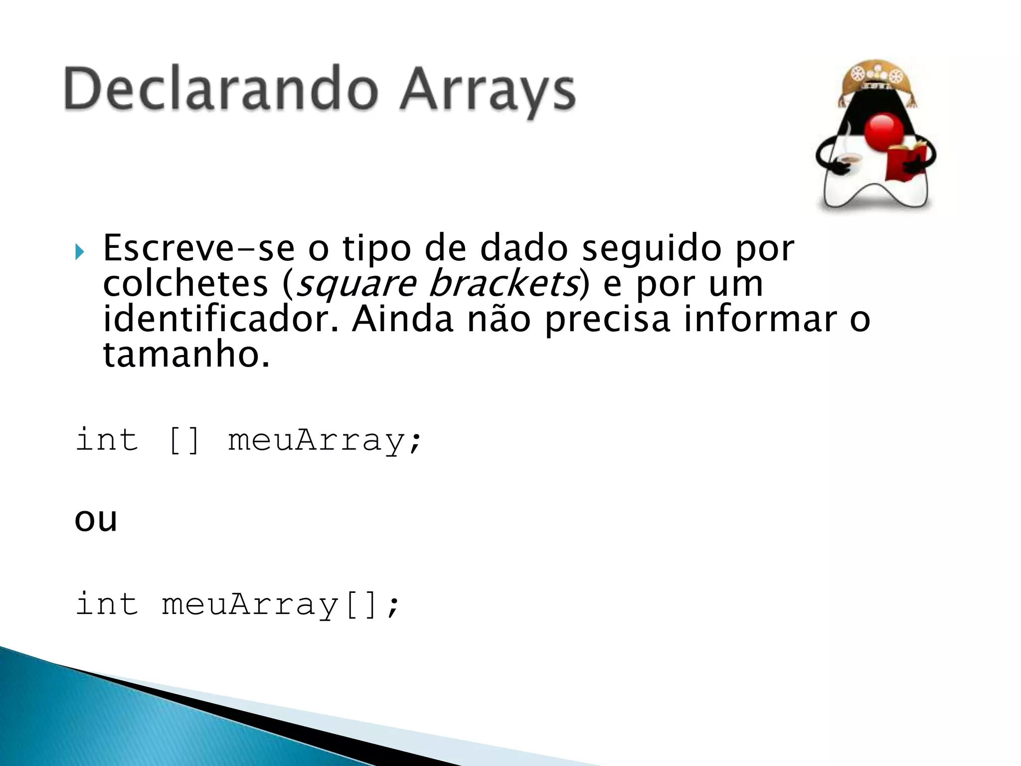 

Escreve-se o tipo de dado seguido por
colchetes (square brackets) e por um
identificador. Ainda não precisa informar o
tamanho.

int [] meuArray;
ou
int meuArray[];

 