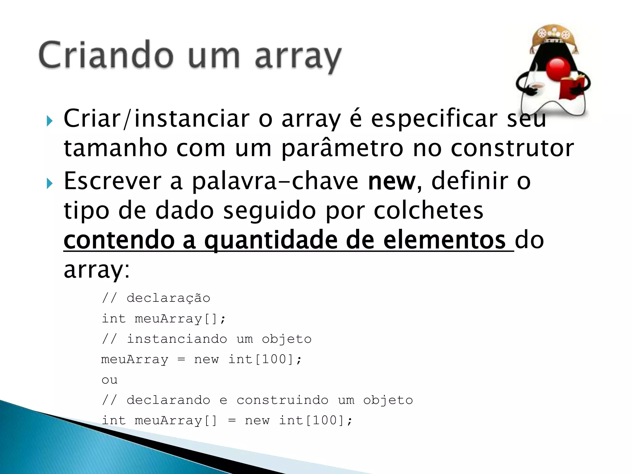



Criar/instanciar o array é especificar seu
tamanho com um parâmetro no construtor
Escrever a palavra-chave new, definir o
tipo de dado seguido por colchetes
contendo a quantidade de elementos do
array:
// declaração
int meuArray[];
// instanciando um objeto
meuArray = new int[100];
ou
// declarando e construindo um objeto
int meuArray[] = new int[100];

 