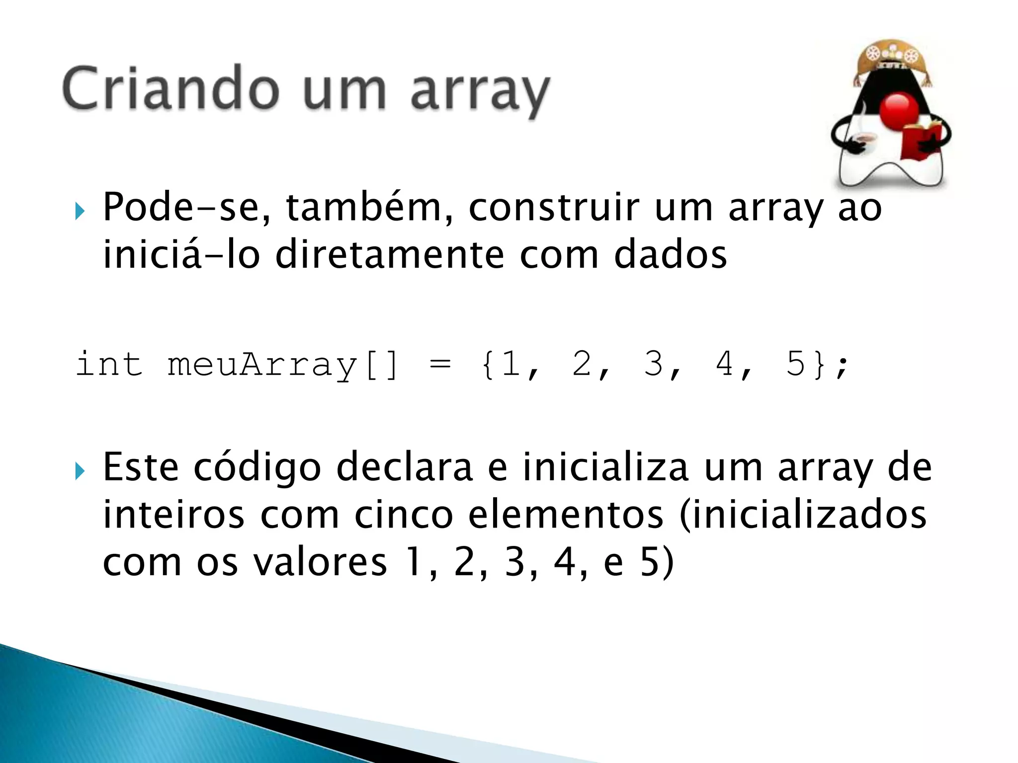 

Pode-se, também, construir um array ao
iniciá-lo diretamente com dados

int meuArray[] = {1, 2, 3, 4, 5};


Este código declara e inicializa um array de
inteiros com cinco elementos (inicializados
com os valores 1, 2, 3, 4, e 5)

 