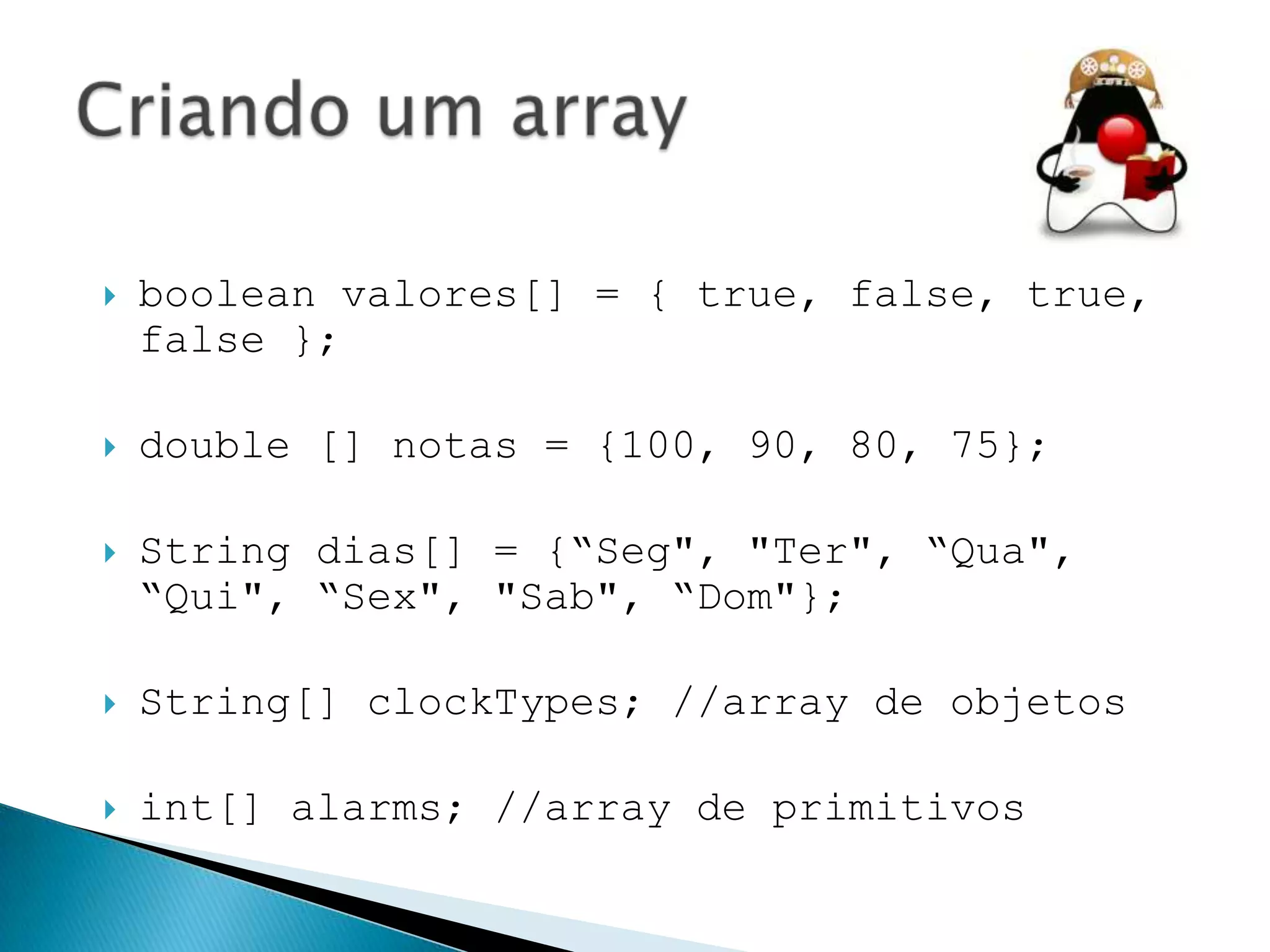 

boolean valores[] = { true, false, true,
false };



double [] notas = {100, 90, 80, 75};



String dias[] = {“Seg", "Ter", “Qua",
“Qui", “Sex", "Sab", “Dom"};



String[] clockTypes; //array de objetos



int[] alarms; //array de primitivos

 