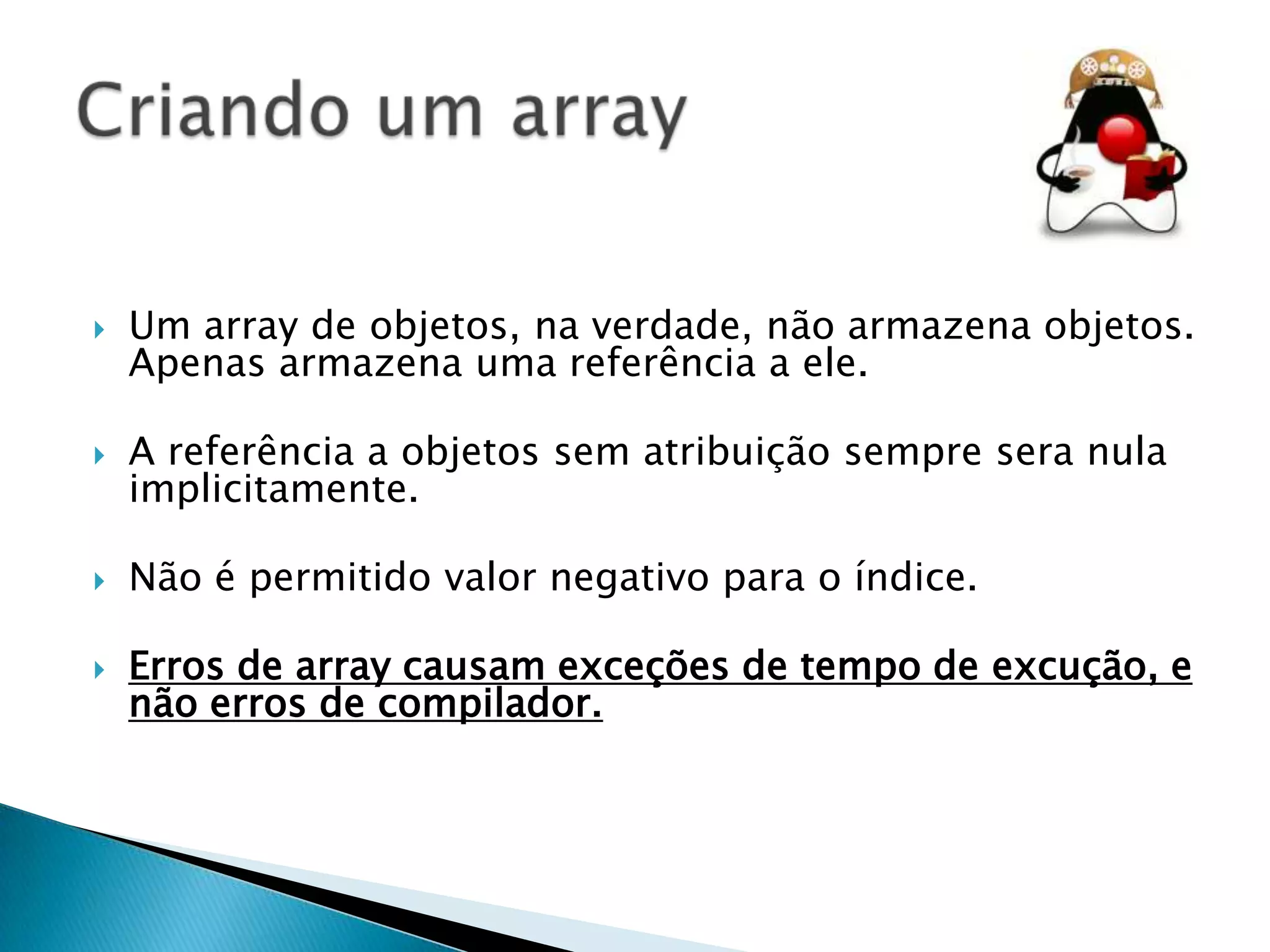 

Um array de objetos, na verdade, não armazena objetos.
Apenas armazena uma referência a ele.



A referência a objetos sem atribuição sempre sera nula
implicitamente.



Não é permitido valor negativo para o índice.



Erros de array causam exceções de tempo de excução, e
não erros de compilador.

 