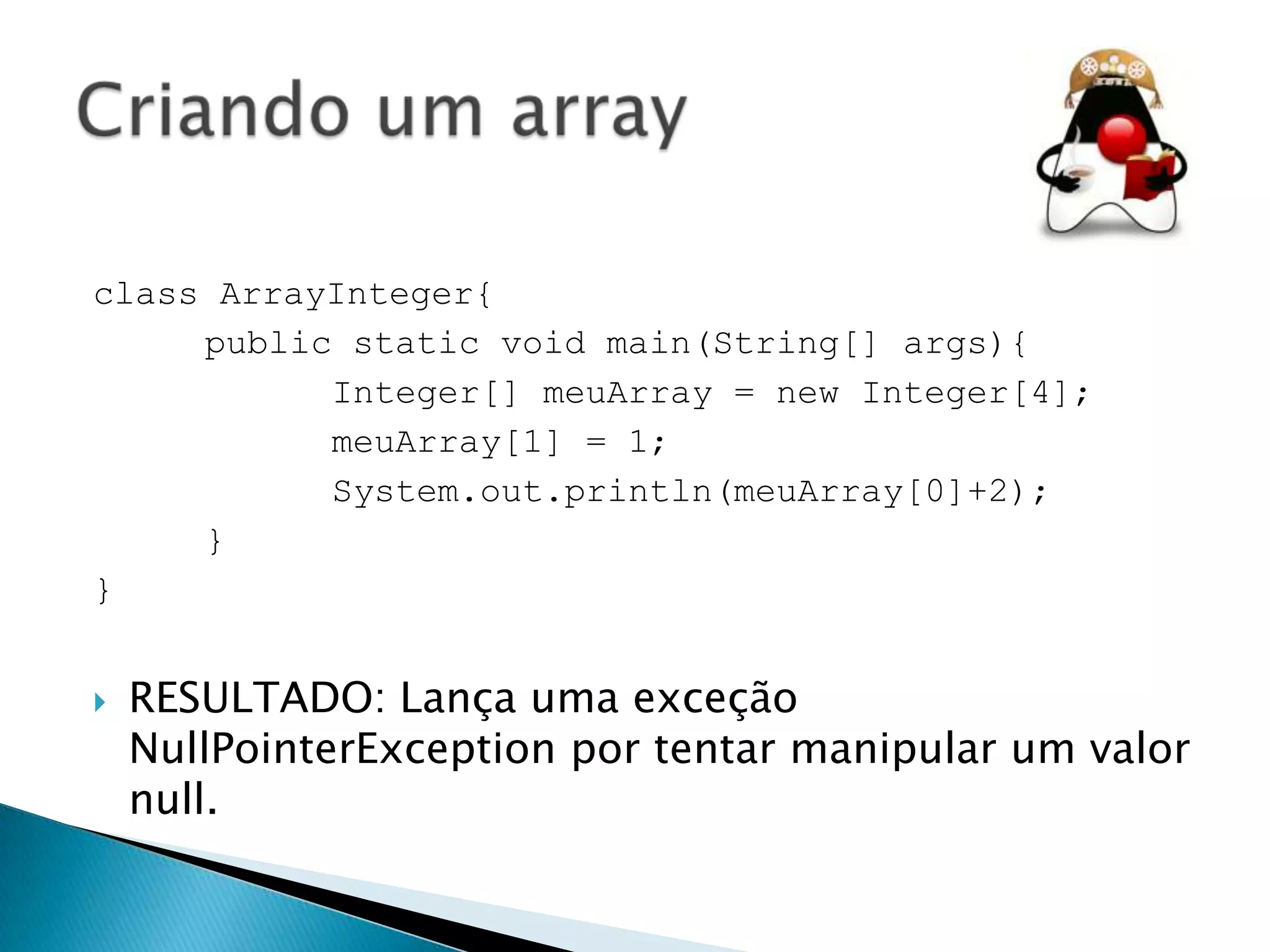 class ArrayInteger{
public static void main(String[] args){
Integer[] meuArray = new Integer[4];
meuArray[1] = 1;
System.out.println(meuArray[0]+2);
}
}


RESULTADO: Lança uma exceção
NullPointerException por tentar manipular um valor
null.

 