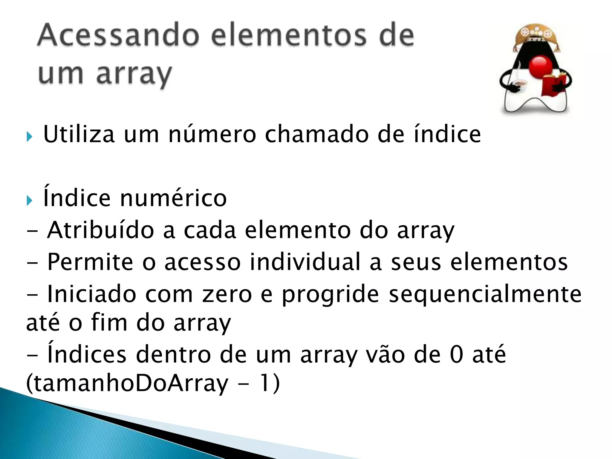 

Utiliza um número chamado de índice

Índice numérico
- Atribuído a cada elemento do array
- Permite o acesso individual a seus elementos
- Iniciado com zero e progride sequencialmente
até o fim do array
- Índices dentro de um array vão de 0 até
(tamanhoDoArray - 1)


 