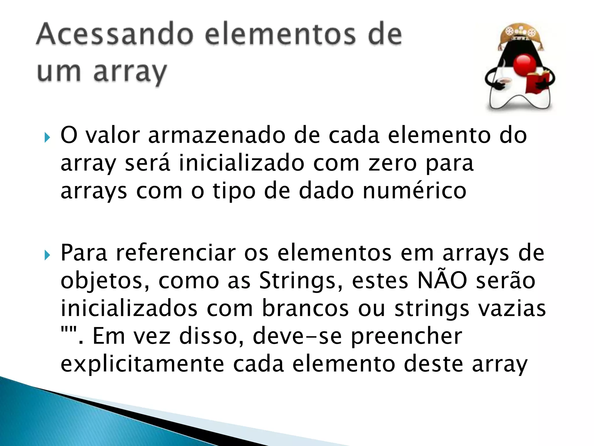 



O valor armazenado de cada elemento do
array será inicializado com zero para
arrays com o tipo de dado numérico
Para referenciar os elementos em arrays de
objetos, como as Strings, estes NÃO serão
inicializados com brancos ou strings vazias
"". Em vez disso, deve-se preencher
explicitamente cada elemento deste array

 