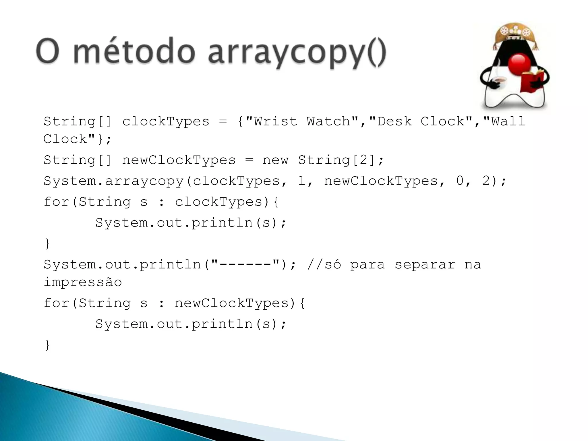 String[] clockTypes = {"Wrist Watch","Desk Clock","Wall
Clock"};
String[] newClockTypes = new String[2];
System.arraycopy(clockTypes, 1, newClockTypes, 0, 2);
for(String s : clockTypes){
System.out.println(s);
}
System.out.println("------"); //só para separar na
impressão
for(String s : newClockTypes){
System.out.println(s);
}

 