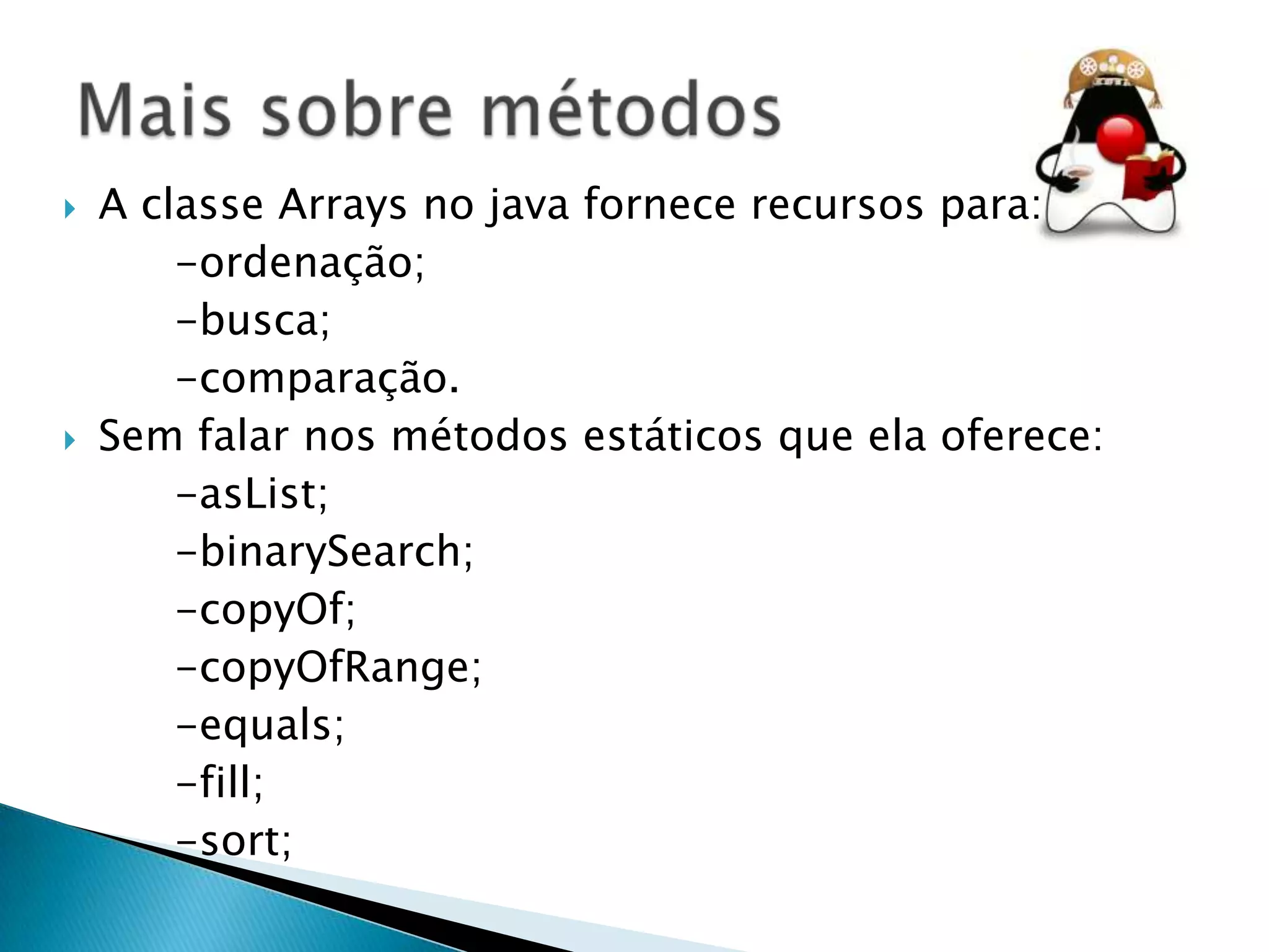 



A classe Arrays no java fornece recursos para:
-ordenação;
-busca;
-comparação.
Sem falar nos métodos estáticos que ela oferece:
-asList;
-binarySearch;
-copyOf;
-copyOfRange;
-equals;
-fill;
-sort;

 