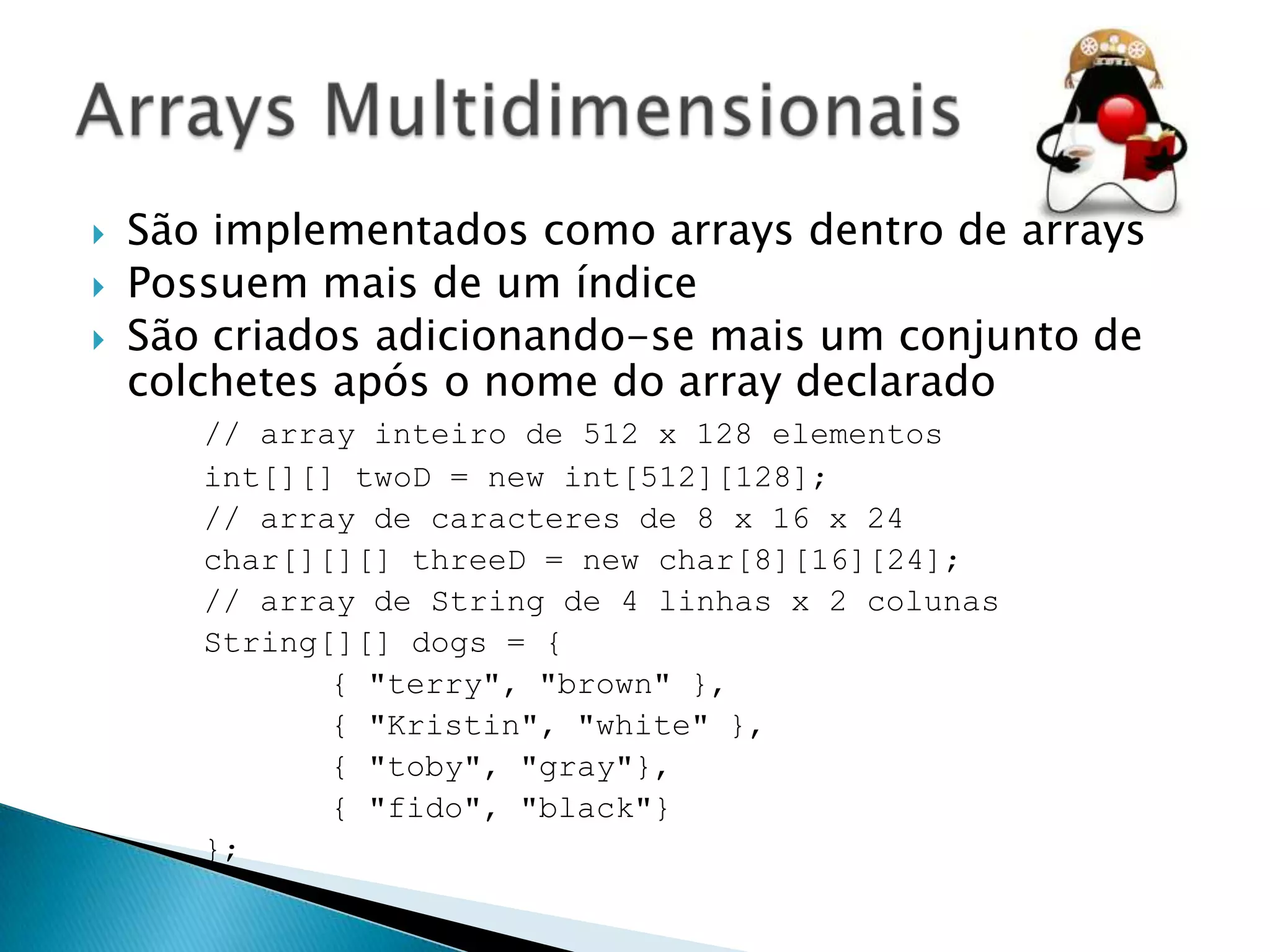 




São implementados como arrays dentro de arrays
Possuem mais de um índice
São criados adicionando-se mais um conjunto de
colchetes após o nome do array declarado
// array inteiro de 512 x 128 elementos
int[][] twoD = new int[512][128];
// array de caracteres de 8 x 16 x 24
char[][][] threeD = new char[8][16][24];
// array de String de 4 linhas x 2 colunas
String[][] dogs = {
{ "terry", "brown" },
{ "Kristin", "white" },
{ "toby", "gray"},
{ "fido", "black"}
};

 