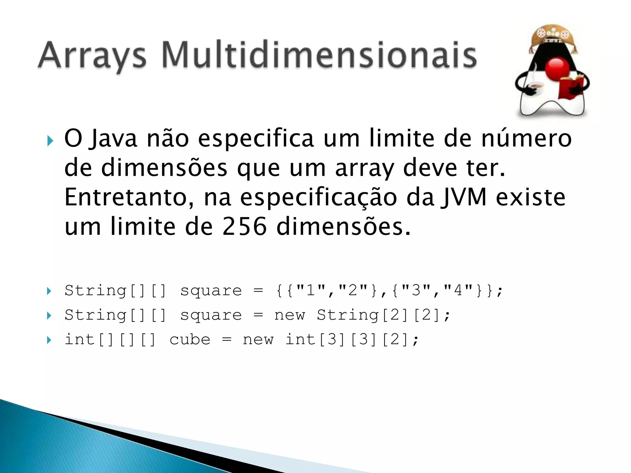 





O Java não especifica um limite de número
de dimensões que um array deve ter.
Entretanto, na especificação da JVM existe
um limite de 256 dimensões.
String[][] square = {{"1","2"},{"3","4"}};
String[][] square = new String[2][2];
int[][][] cube = new int[3][3][2];

 