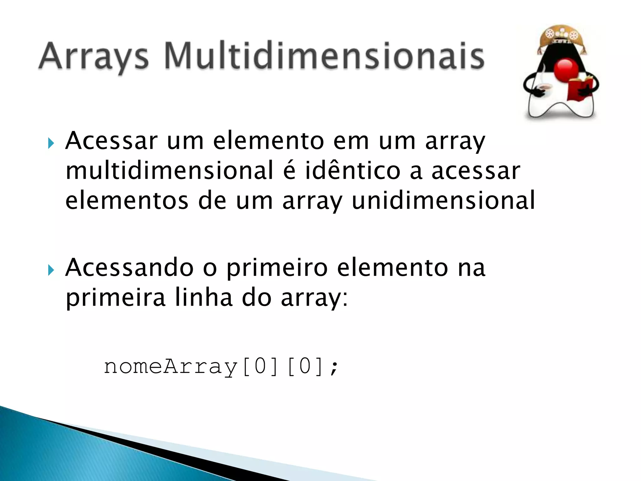 



Acessar um elemento em um array
multidimensional é idêntico a acessar
elementos de um array unidimensional
Acessando o primeiro elemento na
primeira linha do array:
nomeArray[0][0];

 