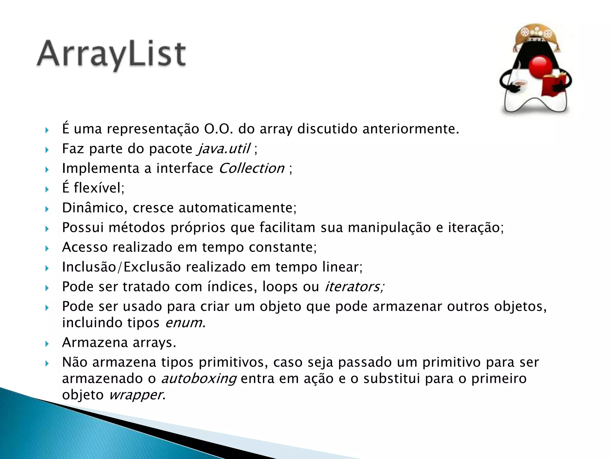 














É uma representação O.O. do array discutido anteriormente.
Faz parte do pacote java.util ;
Implementa a interface Collection ;
É flexível;
Dinâmico, cresce automaticamente;
Possui métodos próprios que facilitam sua manipulação e iteração;
Acesso realizado em tempo constante;
Inclusão/Exclusão realizado em tempo linear;
Pode ser tratado com índices, loops ou iterators;
Pode ser usado para criar um objeto que pode armazenar outros objetos,
incluindo tipos enum.
Armazena arrays.
Não armazena tipos primitivos, caso seja passado um primitivo para ser
armazenado o autoboxing entra em ação e o substitui para o primeiro
objeto wrapper.

 