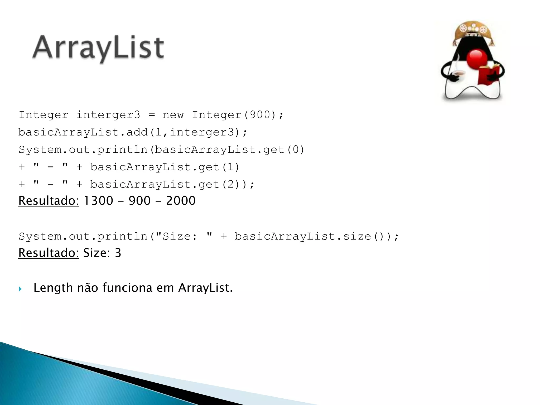 Integer interger3 = new Integer(900);
basicArrayList.add(1,interger3);
System.out.println(basicArrayList.get(0)
+ " - " + basicArrayList.get(1)
+ " - " + basicArrayList.get(2));
Resultado: 1300 - 900 - 2000
System.out.println("Size: " + basicArrayList.size());
Resultado: Size: 3


Length não funciona em ArrayList.

 