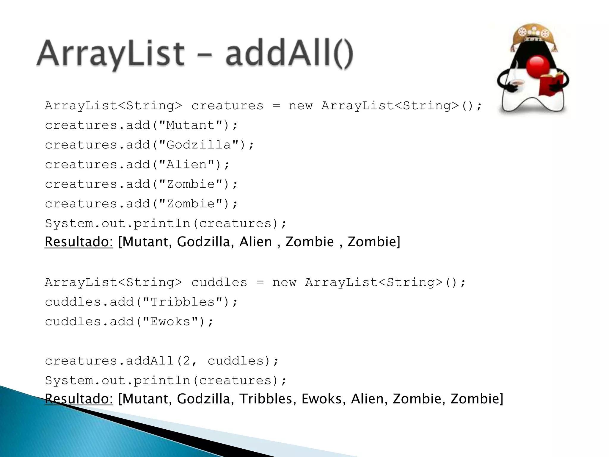 ArrayList<String> creatures = new ArrayList<String>();
creatures.add("Mutant");
creatures.add("Godzilla");
creatures.add("Alien");
creatures.add("Zombie");
creatures.add("Zombie");
System.out.println(creatures);
Resultado: [Mutant, Godzilla, Alien , Zombie , Zombie]
ArrayList<String> cuddles = new ArrayList<String>();
cuddles.add("Tribbles");
cuddles.add("Ewoks");

creatures.addAll(2, cuddles);
System.out.println(creatures);
Resultado: [Mutant, Godzilla, Tribbles, Ewoks, Alien, Zombie, Zombie]

 