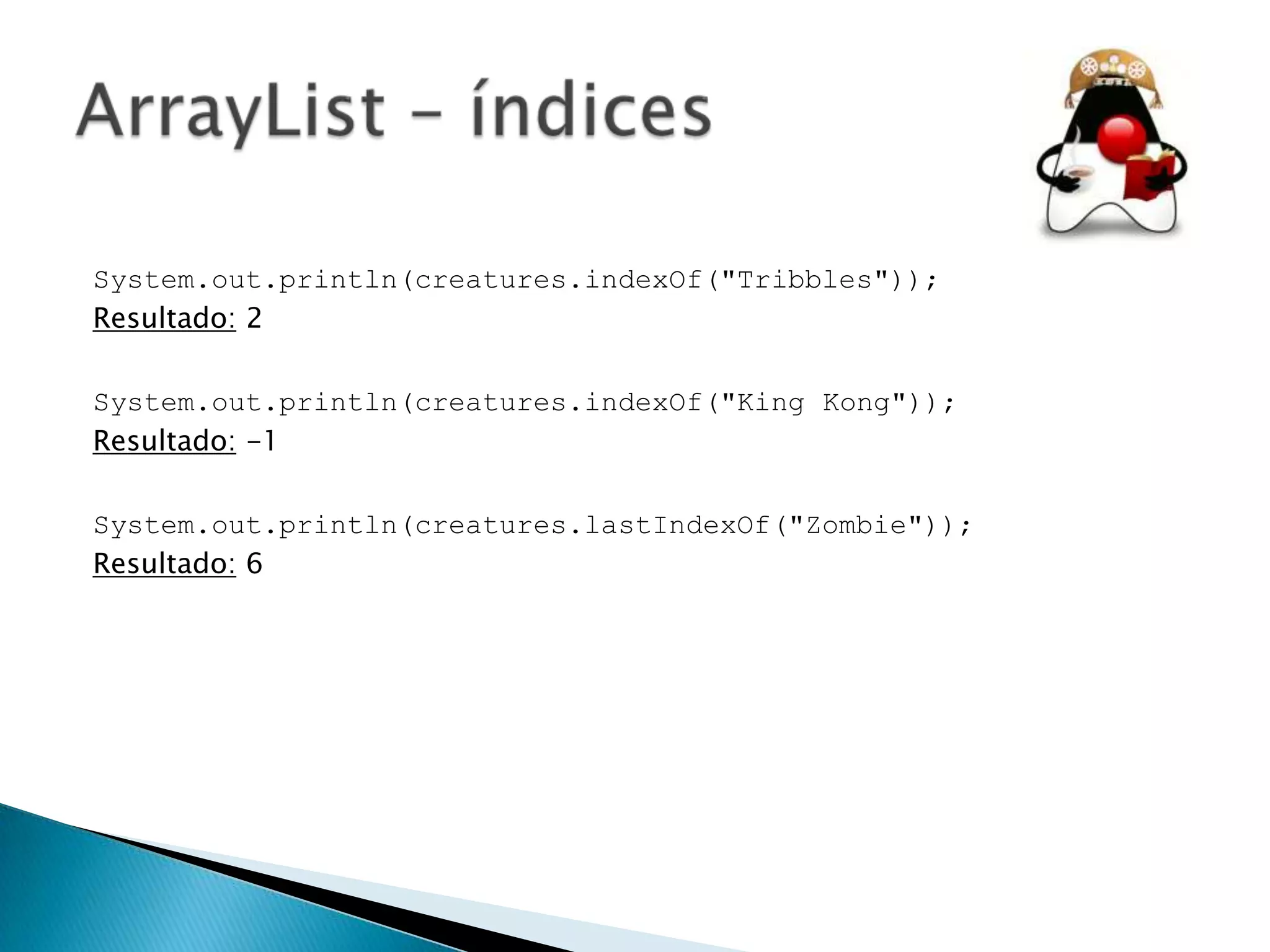 System.out.println(creatures.indexOf("Tribbles"));
Resultado: 2
System.out.println(creatures.indexOf("King Kong"));
Resultado: -1
System.out.println(creatures.lastIndexOf("Zombie"));
Resultado: 6

 