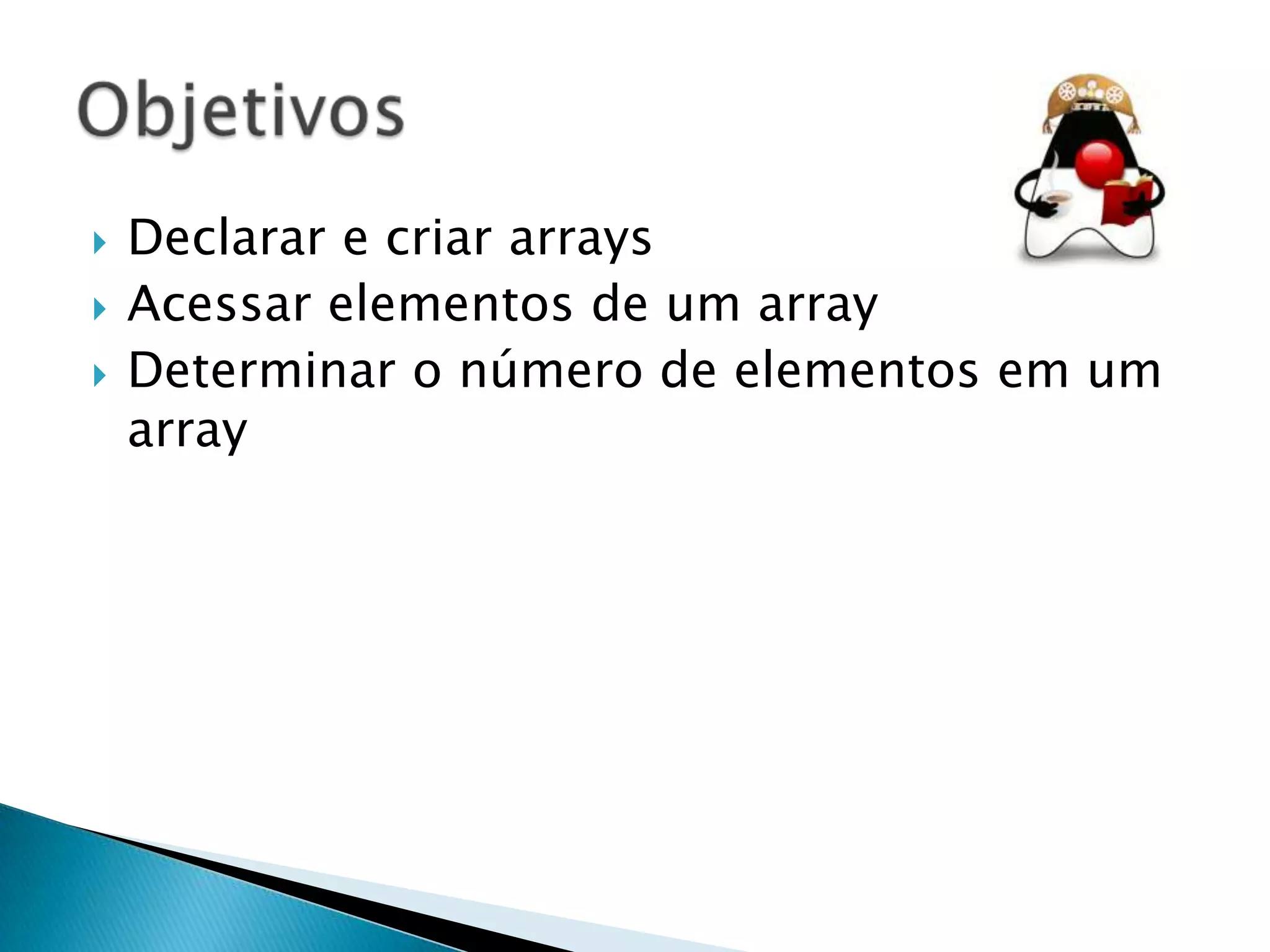 



Declarar e criar arrays
Acessar elementos de um array
Determinar o número de elementos em um
array

 
