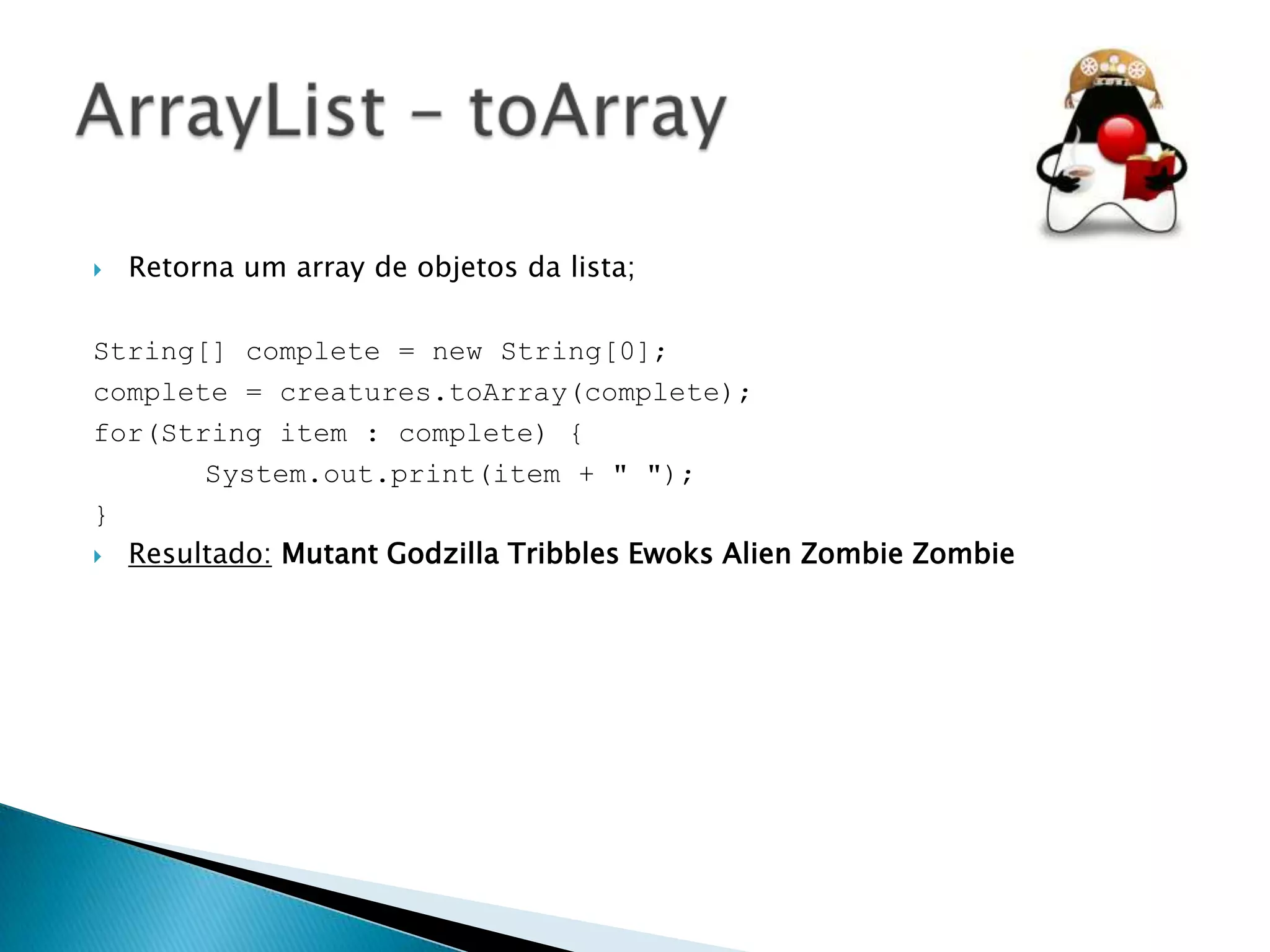 

Retorna um array de objetos da lista;

String[] complete = new String[0];
complete = creatures.toArray(complete);
for(String item : complete) {
System.out.print(item + " ");
}
 Resultado: Mutant Godzilla Tribbles Ewoks Alien Zombie Zombie

 