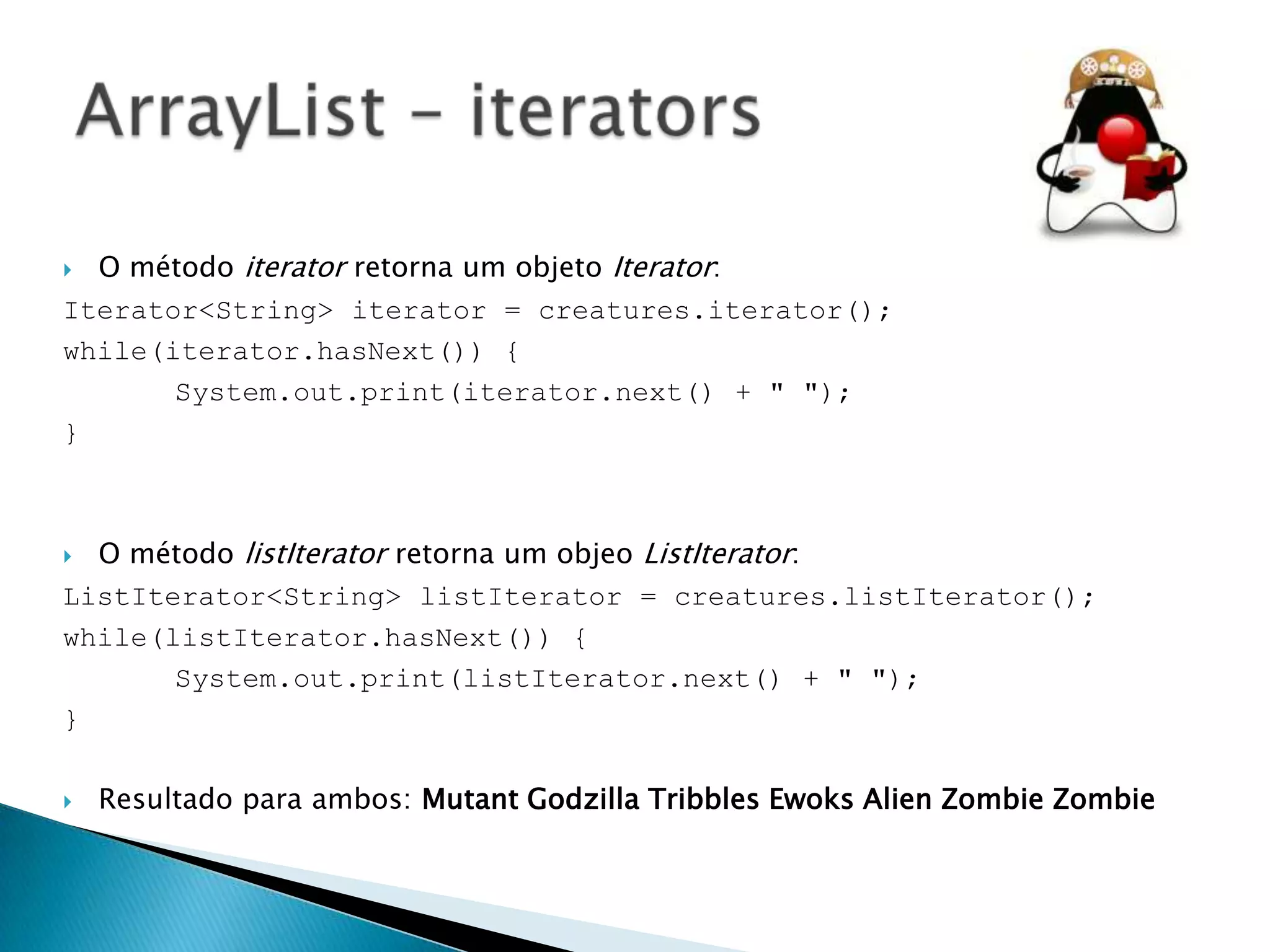 O método iterator retorna um objeto Iterator:
Iterator<String> iterator = creatures.iterator();
while(iterator.hasNext()) {
System.out.print(iterator.next() + " ");
}


O método listIterator retorna um objeo ListIterator:
ListIterator<String> listIterator = creatures.listIterator();
while(listIterator.hasNext()) {
System.out.print(listIterator.next() + " ");
}




Resultado para ambos: Mutant Godzilla Tribbles Ewoks Alien Zombie Zombie

 