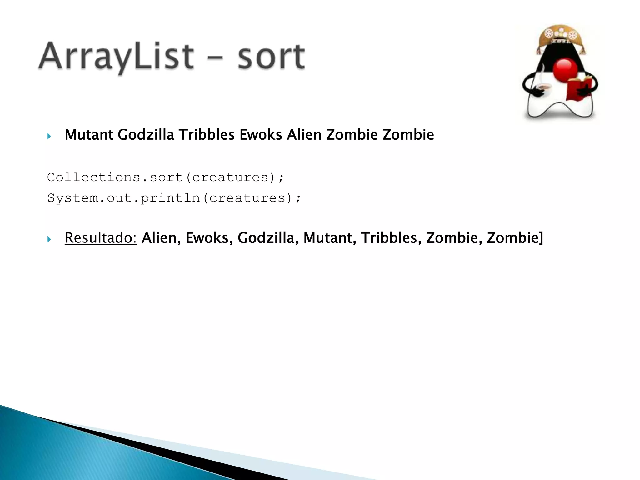 

Mutant Godzilla Tribbles Ewoks Alien Zombie Zombie

Collections.sort(creatures);
System.out.println(creatures);


Resultado: Alien, Ewoks, Godzilla, Mutant, Tribbles, Zombie, Zombie]

 