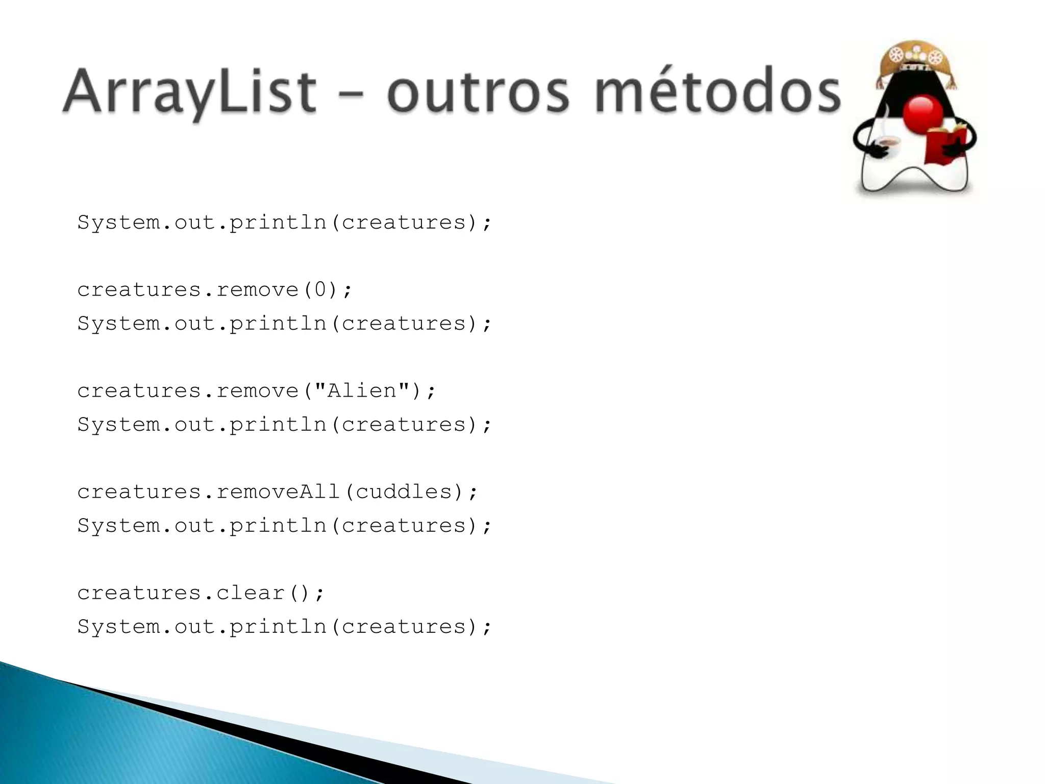 System.out.println(creatures);
creatures.remove(0);
System.out.println(creatures);

creatures.remove("Alien");
System.out.println(creatures);
creatures.removeAll(cuddles);
System.out.println(creatures);
creatures.clear();
System.out.println(creatures);

 
