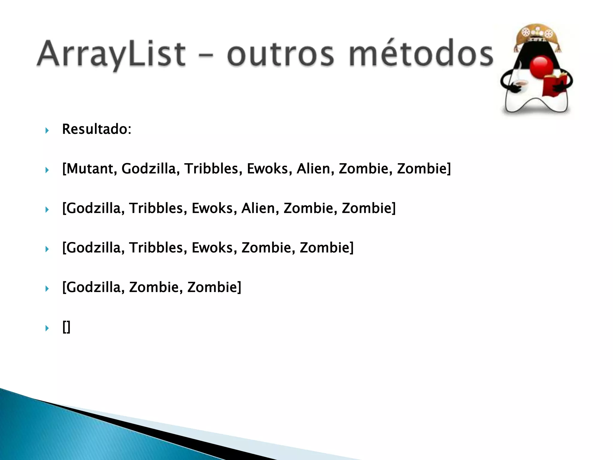 

Resultado:



[Mutant, Godzilla, Tribbles, Ewoks, Alien, Zombie, Zombie]



[Godzilla, Tribbles, Ewoks, Alien, Zombie, Zombie]



[Godzilla, Tribbles, Ewoks, Zombie, Zombie]



[Godzilla, Zombie, Zombie]



[]

 