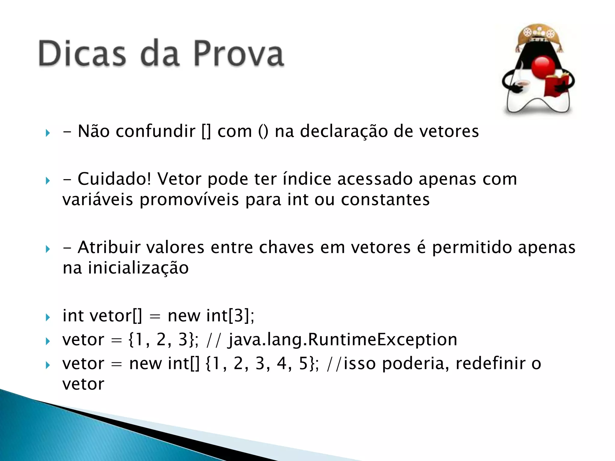 










- Não confundir [] com () na declaração de vetores
- Cuidado! Vetor pode ter índice acessado apenas com
variáveis promovíveis para int ou constantes
- Atribuir valores entre chaves em vetores é permitido apenas
na inicialização
int vetor[] = new int[3];
vetor = {1, 2, 3}; // java.lang.RuntimeException
vetor = new int[] {1, 2, 3, 4, 5}; //isso poderia, redefinir o
vetor

 
