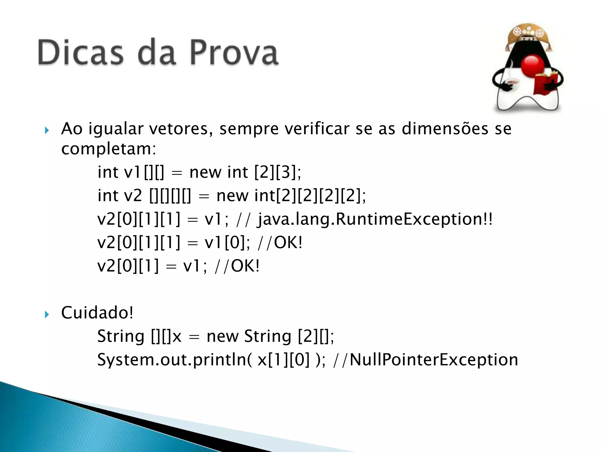 



Ao igualar vetores, sempre verificar se as dimensões se
completam:
int v1[][] = new int [2][3];
int v2 [][][][] = new int[2][2][2][2];
v2[0][1][1] = v1; // java.lang.RuntimeException!!
v2[0][1][1] = v1[0]; //OK!
v2[0][1] = v1; //OK!
Cuidado!
String [][]x = new String [2][];
System.out.println( x[1][0] ); //NullPointerException

 