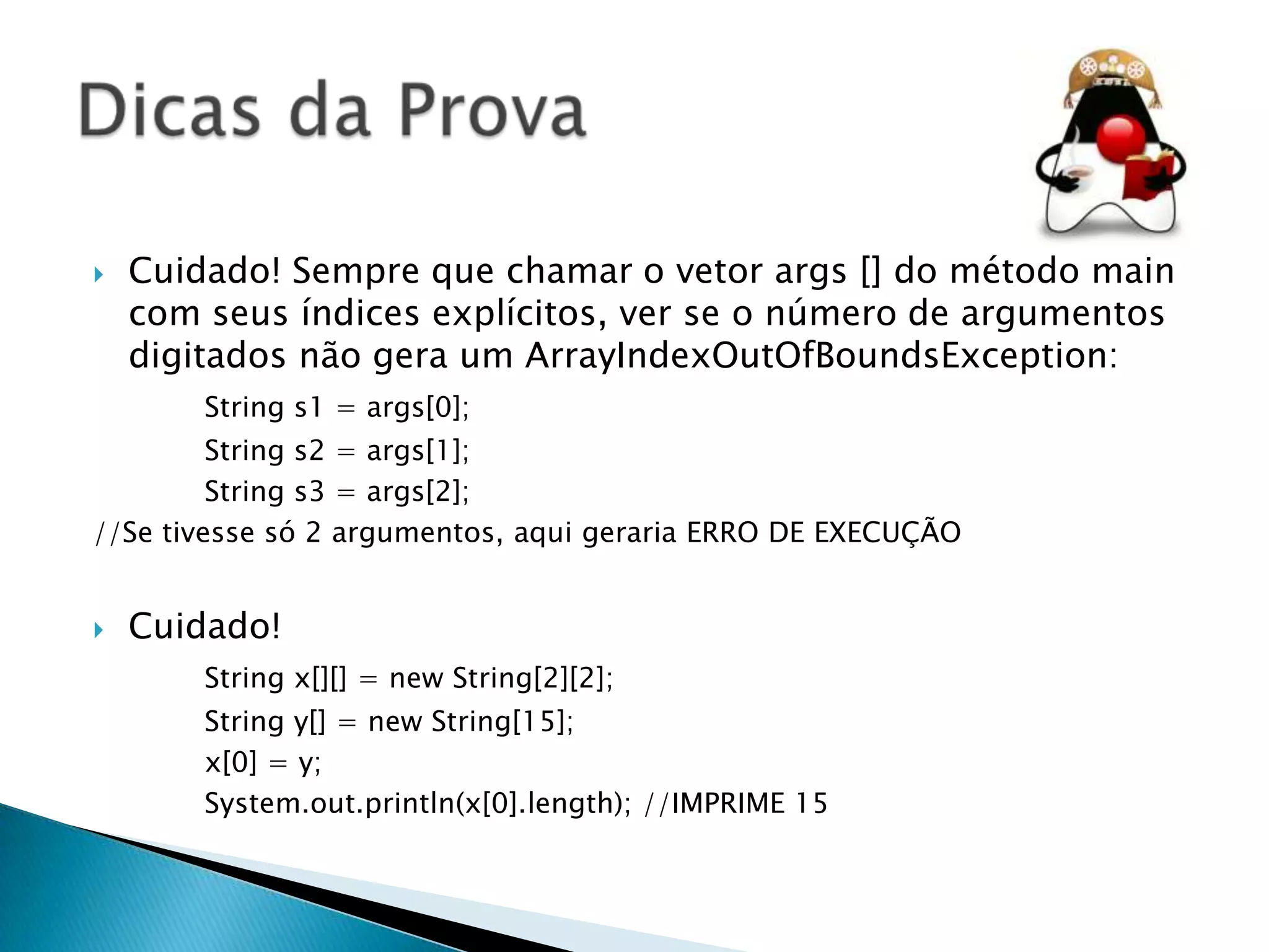 

Cuidado! Sempre que chamar o vetor args [] do método main
com seus índices explícitos, ver se o número de argumentos
digitados não gera um ArrayIndexOutOfBoundsException:
String s1 = args[0];

String s2 = args[1];
String s3 = args[2];
//Se tivesse só 2 argumentos, aqui geraria ERRO DE EXECUÇÃO


Cuidado!
String x[][] = new String[2][2];
String y[] = new String[15];
x[0] = y;
System.out.println(x[0].length); //IMPRIME 15

 
