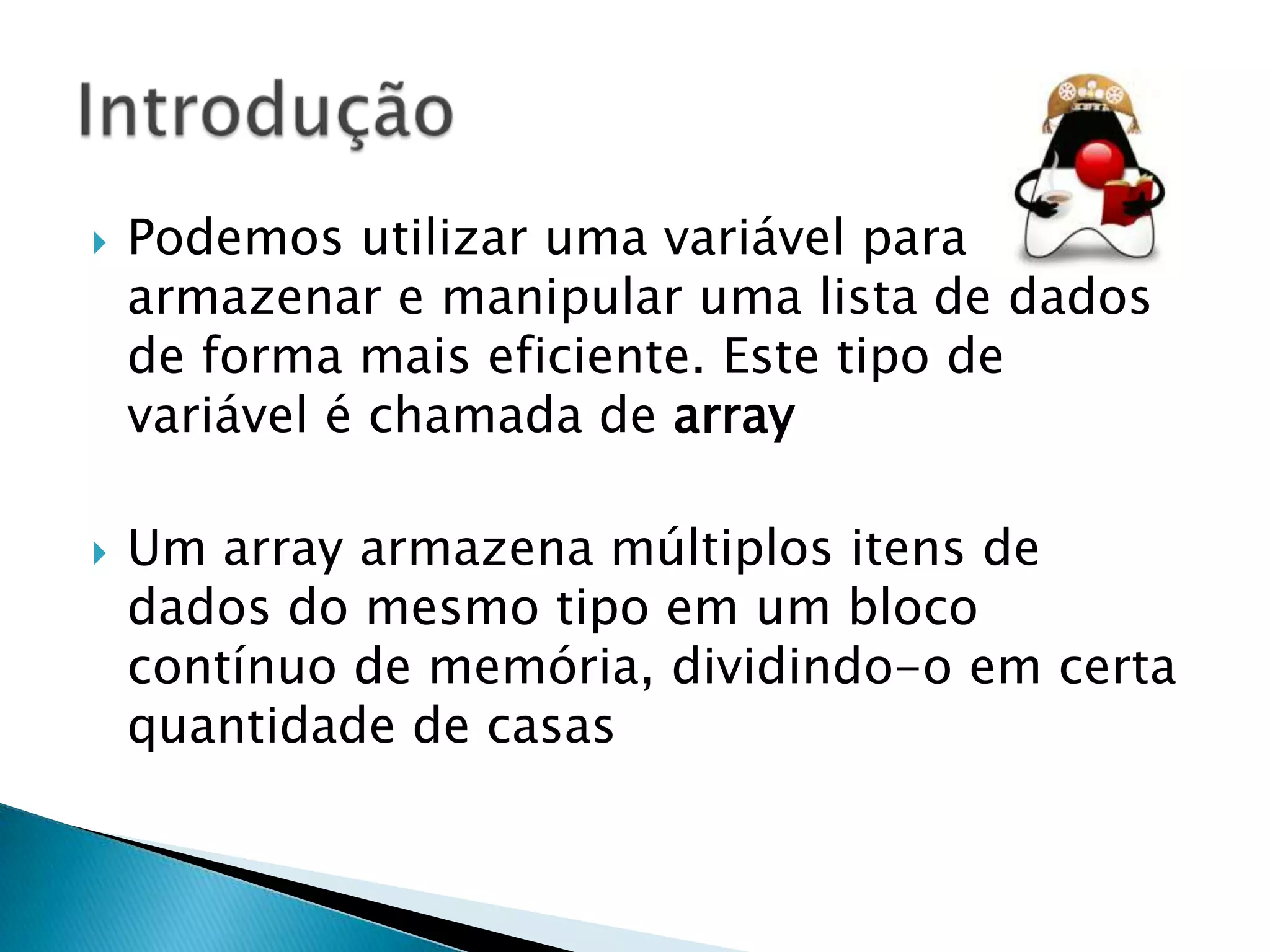 



Podemos utilizar uma variável para
armazenar e manipular uma lista de dados
de forma mais eficiente. Este tipo de
variável é chamada de array

Um array armazena múltiplos itens de
dados do mesmo tipo em um bloco
contínuo de memória, dividindo-o em certa
quantidade de casas

 