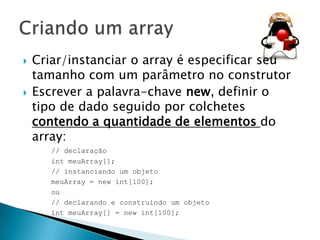 



Criar/instanciar o array é especificar seu
tamanho com um parâmetro no construtor
Escrever a palavra-chave new, definir o
tipo de dado seguido por colchetes
contendo a quantidade de elementos do
array:
// declaração
int meuArray[];
// instanciando um objeto
meuArray = new int[100];
ou
// declarando e construindo um objeto
int meuArray[] = new int[100];

 