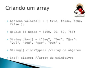 

boolean valores[] = { true, false, true,
false };



double [] notas = {100, 90, 80, 75};



String dias[] = {“Seg", "Ter", “Qua",
“Qui", “Sex", "Sab", “Dom"};



String[] clockTypes; //array de objetos



int[] alarms; //array de primitivos

 