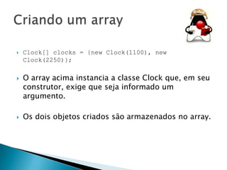 





Clock[] clocks = {new Clock(1100), new
Clock(2250)};

O array acima instancia a classe Clock que, em seu
construtor, exige que seja informado um
argumento.
Os dois objetos criados são armazenados no array.

 