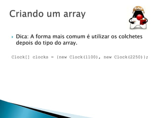 

Dica: A forma mais comum é utilizar os colchetes
depois do tipo do array.

Clock[] clocks = {new Clock(1100), new Clock(2250)};

 