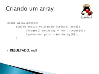 class ArrayInteger{
public static void main(String[] args){
Integer[] meuArray = new Integer[4];
System.out.println(meuArray[0]);
}
}


RESULTADO: null

 