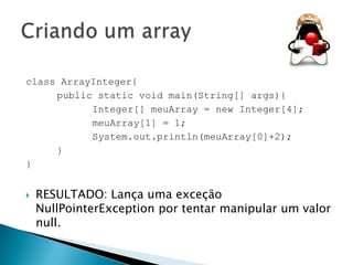 class ArrayInteger{
public static void main(String[] args){
Integer[] meuArray = new Integer[4];
meuArray[1] = 1;
System.out.println(meuArray[0]+2);
}
}


RESULTADO: Lança uma exceção
NullPointerException por tentar manipular um valor
null.

 