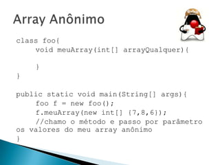 class foo{
void meuArray(int[] arrayQualquer){
}
}
public static void main(String[] args){
foo f = new foo();
f.meuArray(new int[] {7,8,6});
//chamo o método e passo por parâmetro
os valores do meu array anônimo
}

 