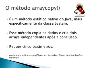 







É um método estático nativo do Java, mais
especificamente da classe System.
Esse método copia os dados e cria dois
arrays independentes após a conclusão.
Requer cinco parâmetros.
public static void arraycopy(Object src, int srcPos, Object dest, int destPos,
int length)

 